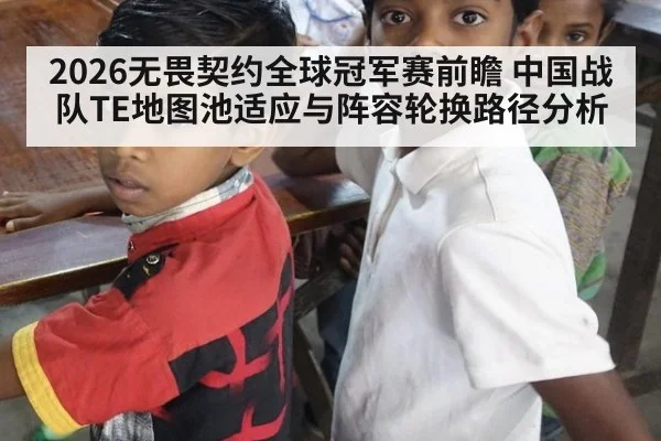 2026无畏契约全球冠军赛前瞻 中国战队TE地图池适应与阵容轮换路径分析
