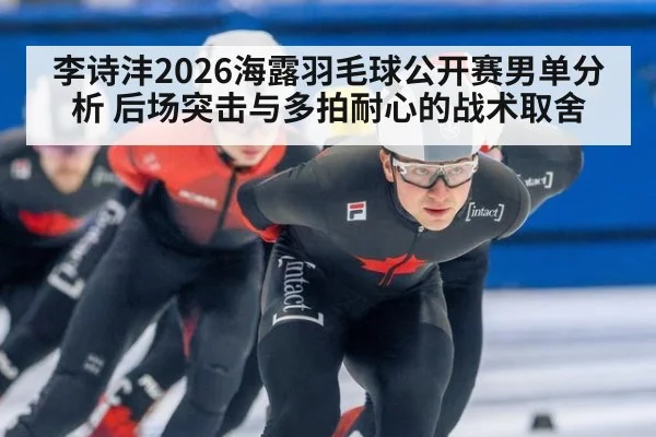 李诗沣2026海露羽毛球公开赛男单分析 后场突击与多拍耐心的战术取舍